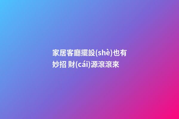 家居客廳擺設(shè)也有妙招 財(cái)源滾滾來